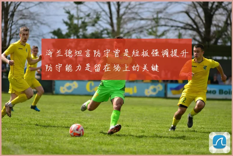 海兰德坦言防守曾是短板强调提升防守能力是留在场上的关键