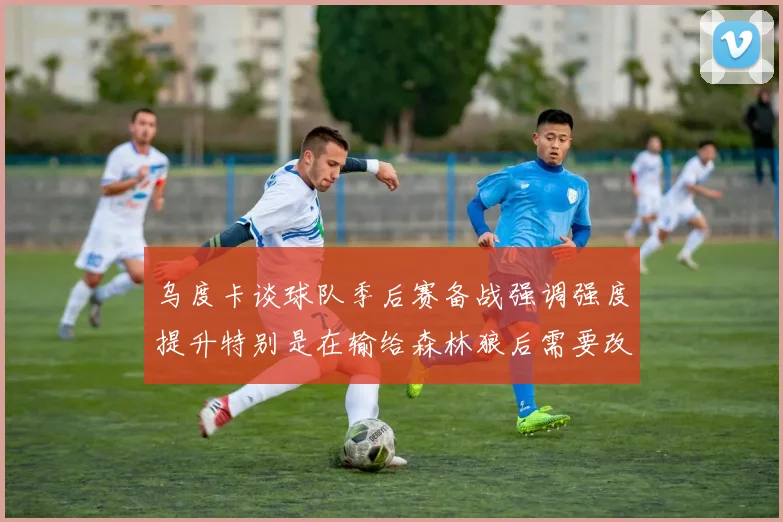 乌度卡谈球队季后赛备战强调强度提升特别是在输给森林狼后需要改进