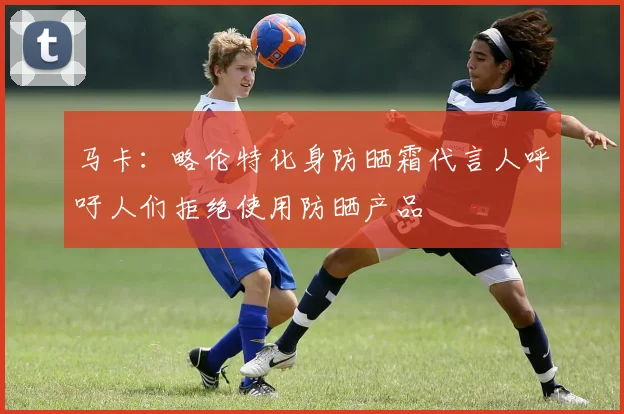 马卡：略伦特化身防晒霜代言人呼吁人们拒绝使用防晒产品
