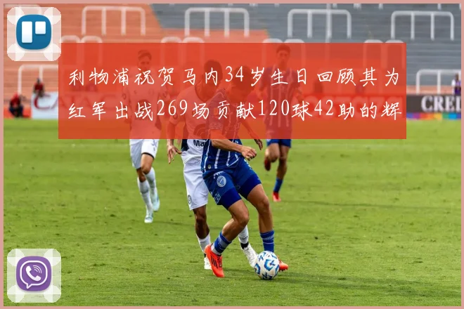 利物浦祝贺马内34岁生日回顾其为红军出战269场贡献120球42助的辉煌历程