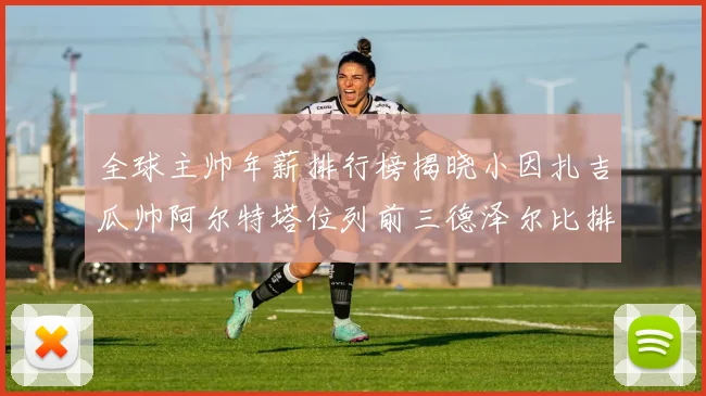 全球主帅年薪排行榜揭晓小因扎吉瓜帅阿尔特塔位列前三德泽尔比排名第六