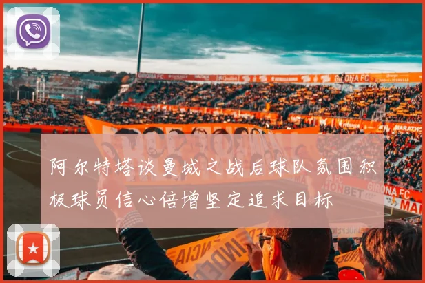 阿尔特塔谈曼城之战后球队氛围积极球员信心倍增坚定追求目标