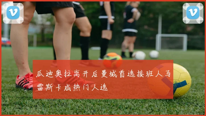 瓜迪奥拉离开后曼城首选接班人马雷斯卡成热门人选