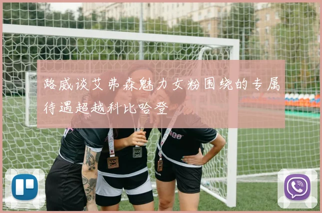 路威谈艾弗森魅力女粉围绕的专属待遇超越科比哈登
