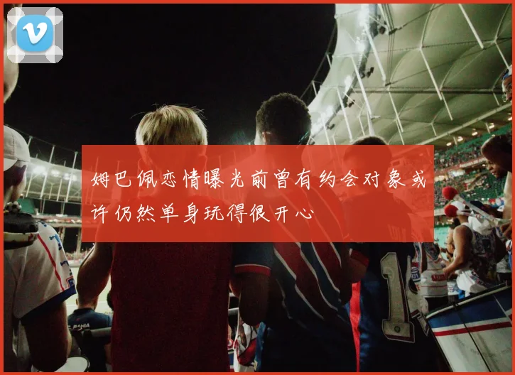 姆巴佩恋情曝光前曾有约会对象或许仍然单身玩得很开心