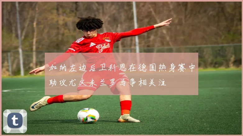 加纳左边后卫科恩在德国热身赛中助攻尤文米兰罗马争相关注