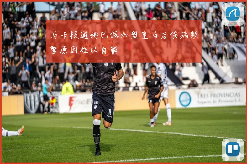 马卡报道姆巴佩加盟皇马后伤病频繁原因难以自解