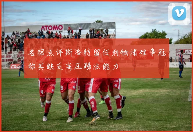 名宿点评斯洛特留任利物浦难争冠称其缺乏高压踢法能力