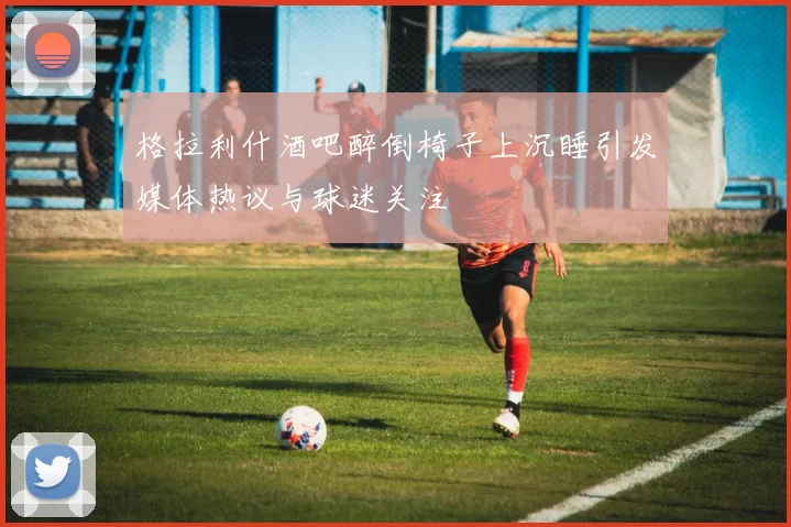 格拉利什酒吧醉倒椅子上沉睡引发媒体热议与球迷关注