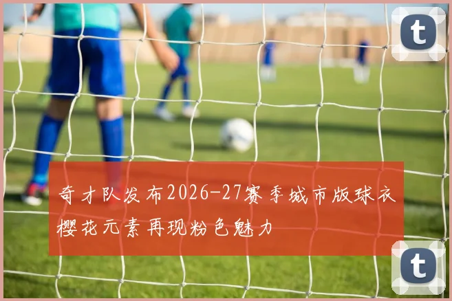 奇才队发布2026-27赛季城市版球衣樱花元素再现粉色魅力