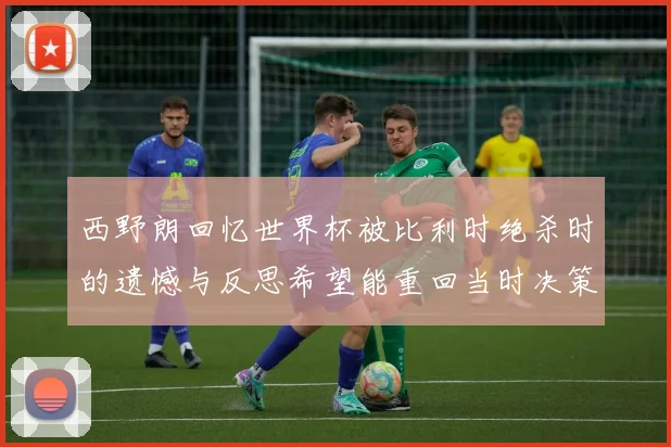 西野朗回忆世界杯被比利时绝杀时的遗憾与反思希望能重回当时决策时刻